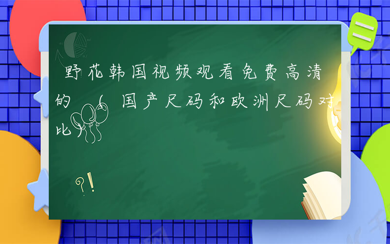 野花韩国视频观看免费高清的 (国产尺码和欧洲尺码对比)